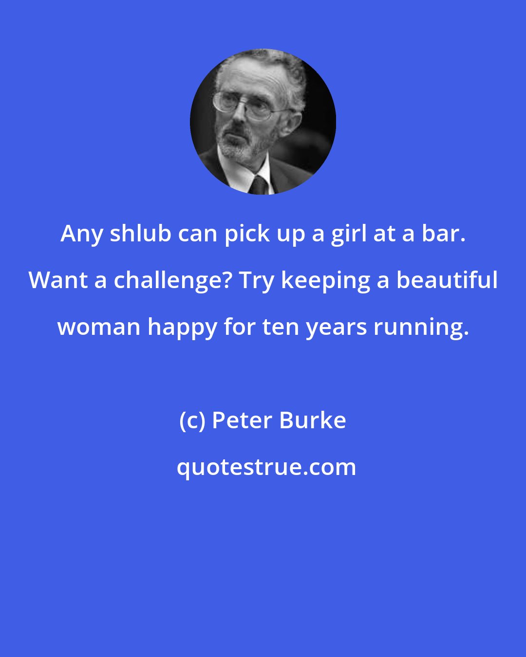 Peter Burke: Any shlub can pick up a girl at a bar. Want a challenge? Try keeping a beautiful woman happy for ten years running.