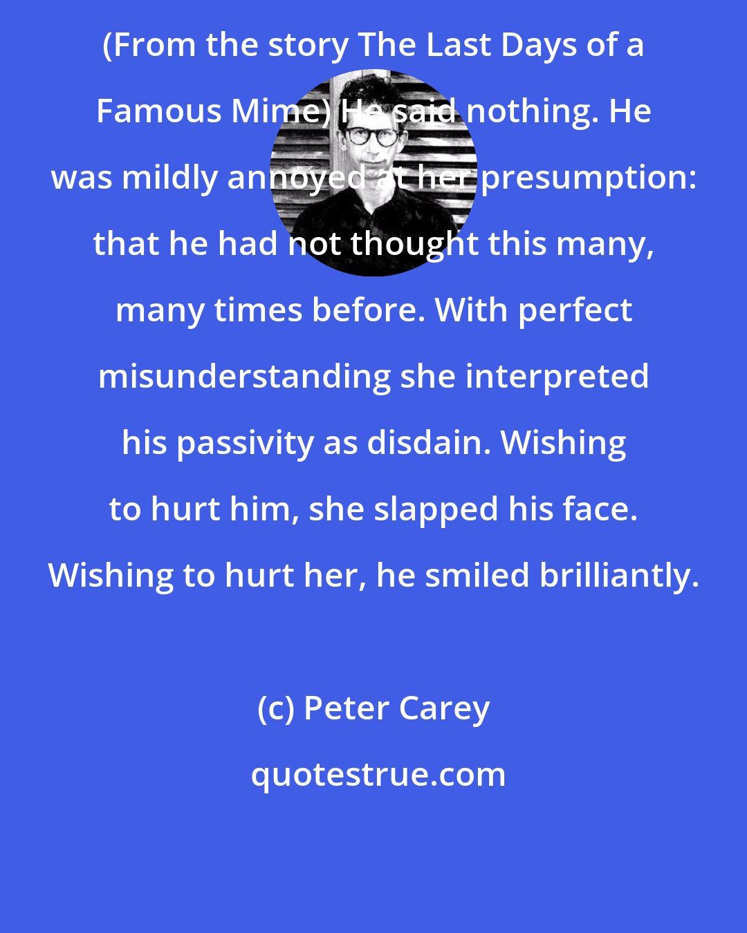 Peter Carey: (From the story The Last Days of a Famous Mime) He said nothing. He was mildly annoyed at her presumption: that he had not thought this many, many times before. With perfect misunderstanding she interpreted his passivity as disdain. Wishing to hurt him, she slapped his face. Wishing to hurt her, he smiled brilliantly.
