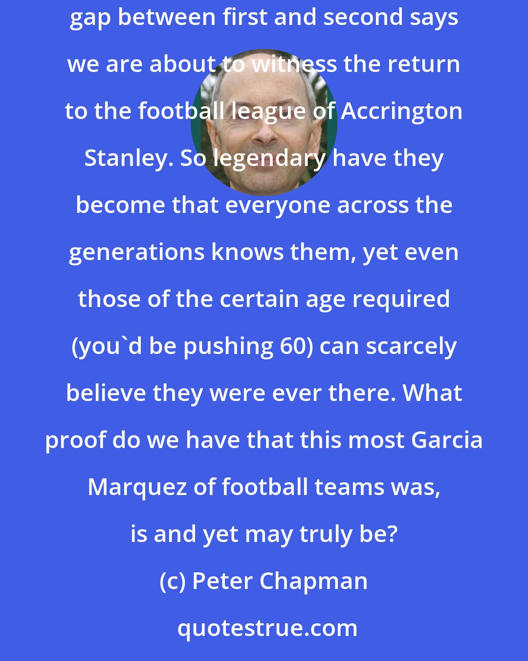 Peter Chapman: For those fed up with the lack of mystery at the top of the Premiership, could I refer you to the commanding heights of the Conference. The wide points gap between first and second says we are about to witness the return to the football league of Accrington Stanley. So legendary have they become that everyone across the generations knows them, yet even those of the certain age required (you'd be pushing 60) can scarcely believe they were ever there. What proof do we have that this most Garcia Marquez of football teams was, is and yet may truly be?