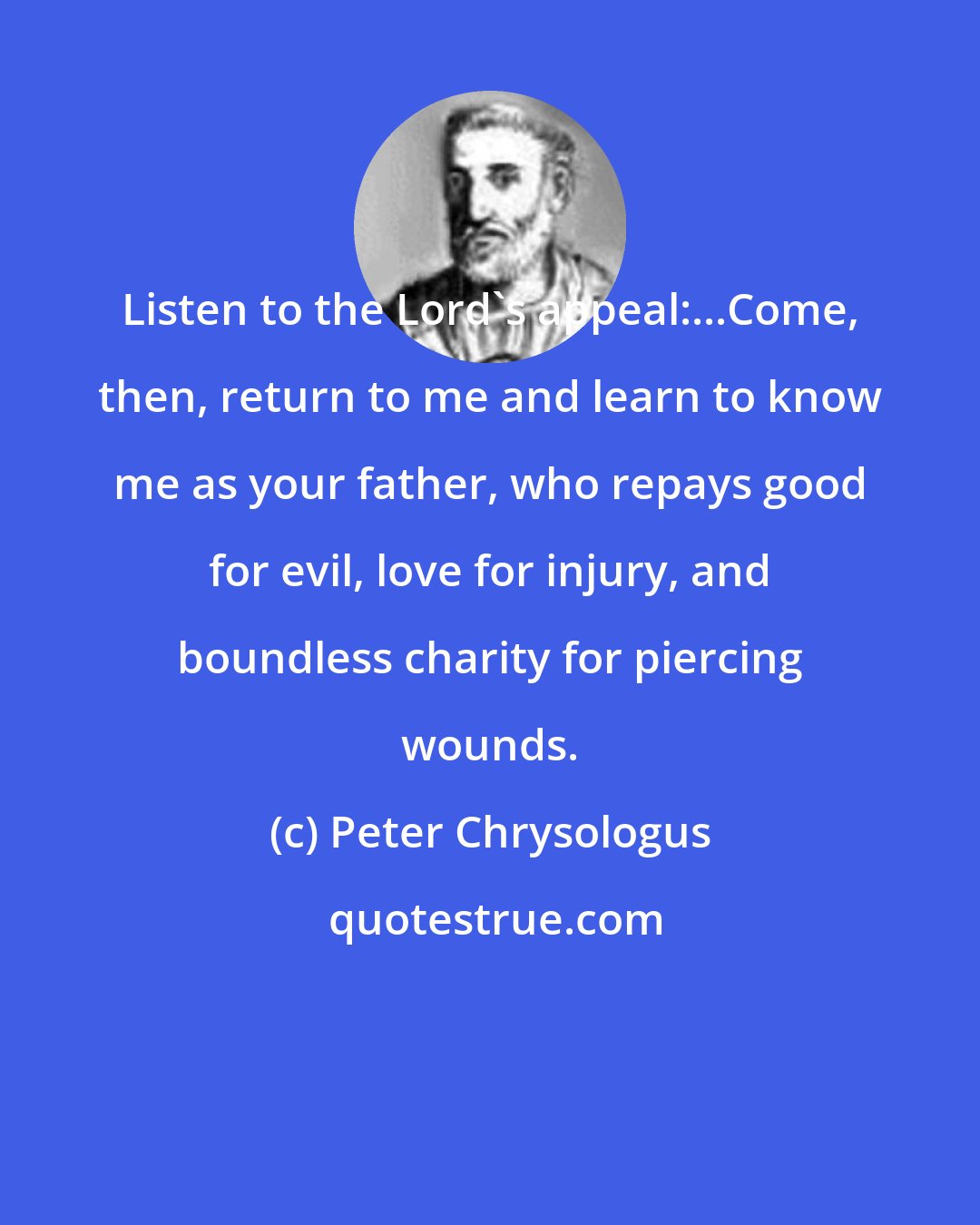 Peter Chrysologus: Listen to the Lord's appeal:...Come, then, return to me and learn to know me as your father, who repays good for evil, love for injury, and boundless charity for piercing wounds.