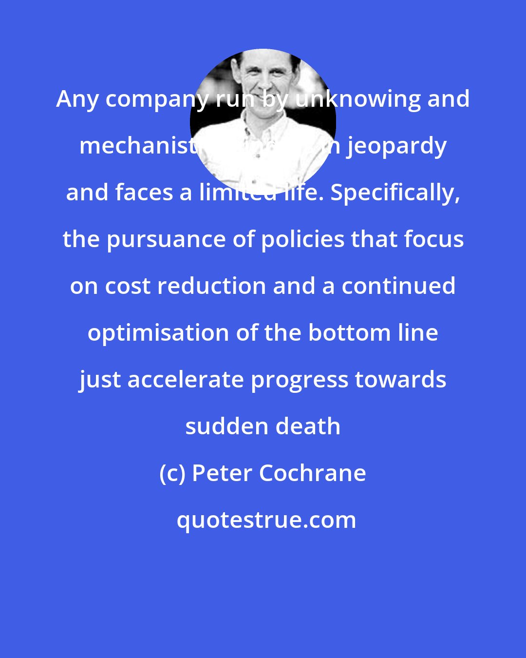 Peter Cochrane: Any company run by unknowing and mechanistic minds is in jeopardy and faces a limited life. Specifically, the pursuance of policies that focus on cost reduction and a continued optimisation of the bottom line just accelerate progress towards sudden death
