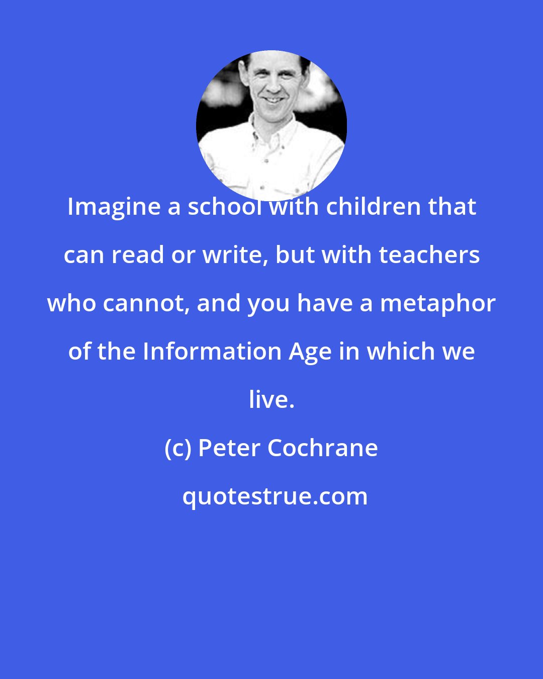 Peter Cochrane: Imagine a school with children that can read or write, but with teachers who cannot, and you have a metaphor of the Information Age in which we live.