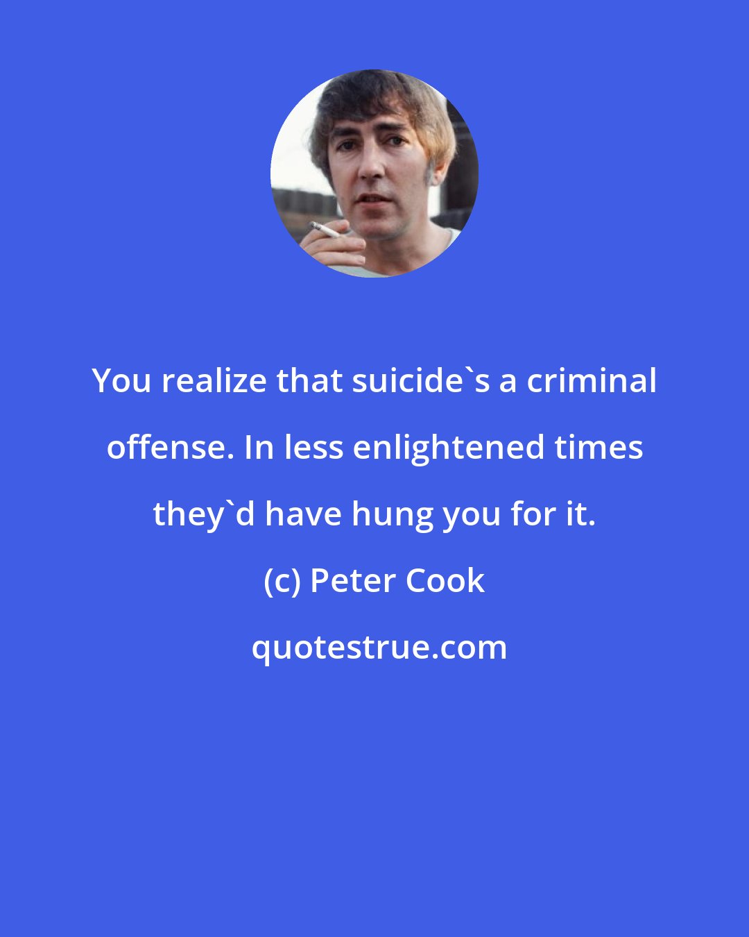Peter Cook: You realize that suicide's a criminal offense. In less enlightened times they'd have hung you for it.