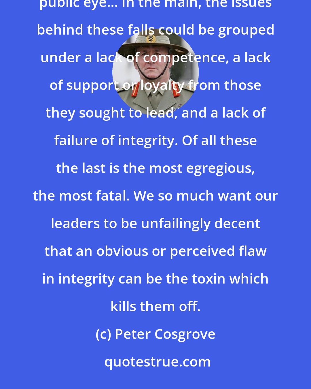 Peter Cosgrove: It's instructive to consider the more spectacular and well-known falls from grace of leaders in the public eye... In the main, the issues behind these falls could be grouped under a lack of competence, a lack of support or loyalty from those they sought to lead, and a lack of failure of integrity. Of all these the last is the most egregious, the most fatal. We so much want our leaders to be unfailingly decent that an obvious or perceived flaw in integrity can be the toxin which kills them off.