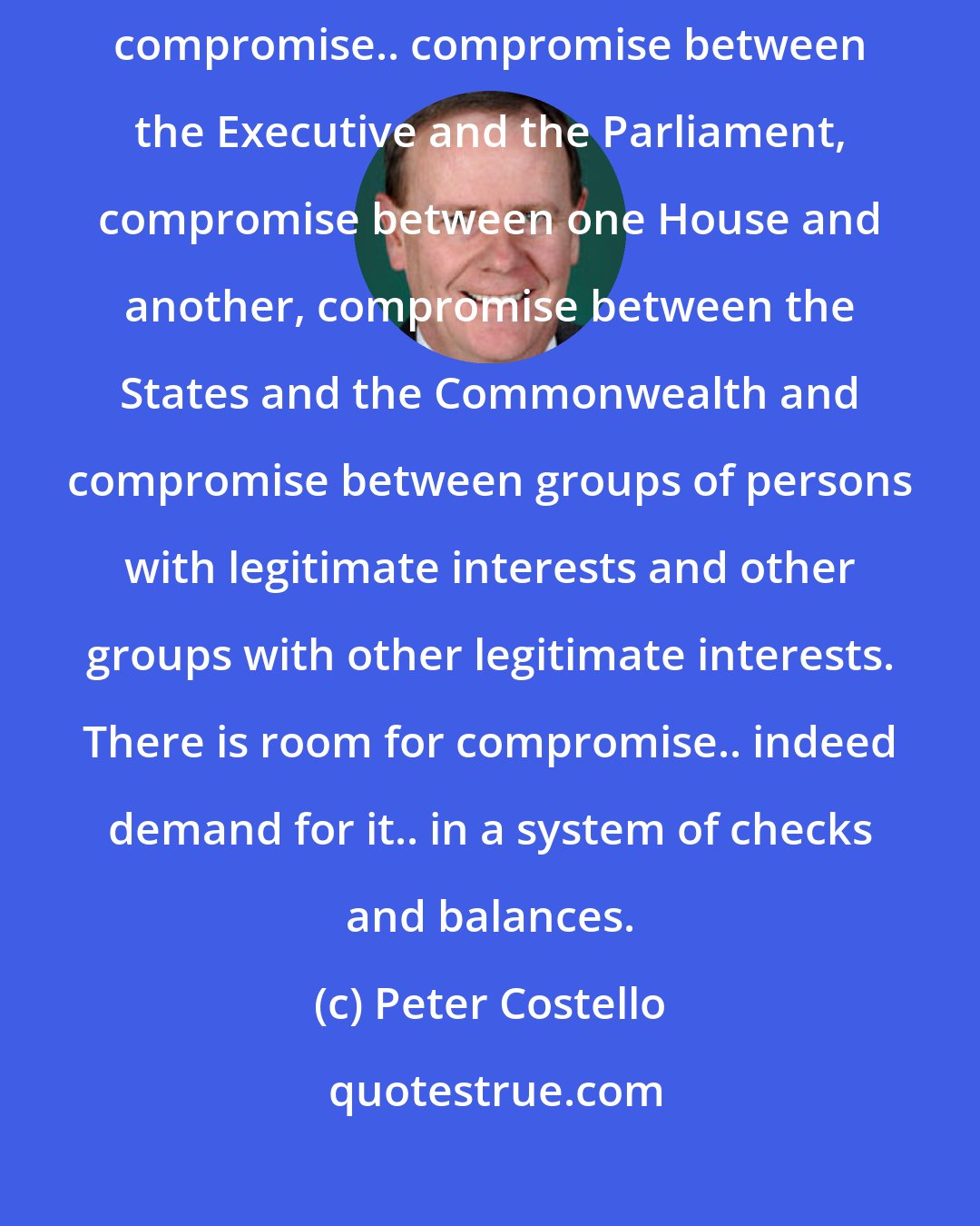 Peter Costello: Our system of government is one of checks and balances. It requires compromise.. compromise between the Executive and the Parliament, compromise between one House and another, compromise between the States and the Commonwealth and compromise between groups of persons with legitimate interests and other groups with other legitimate interests. There is room for compromise.. indeed demand for it.. in a system of checks and balances.