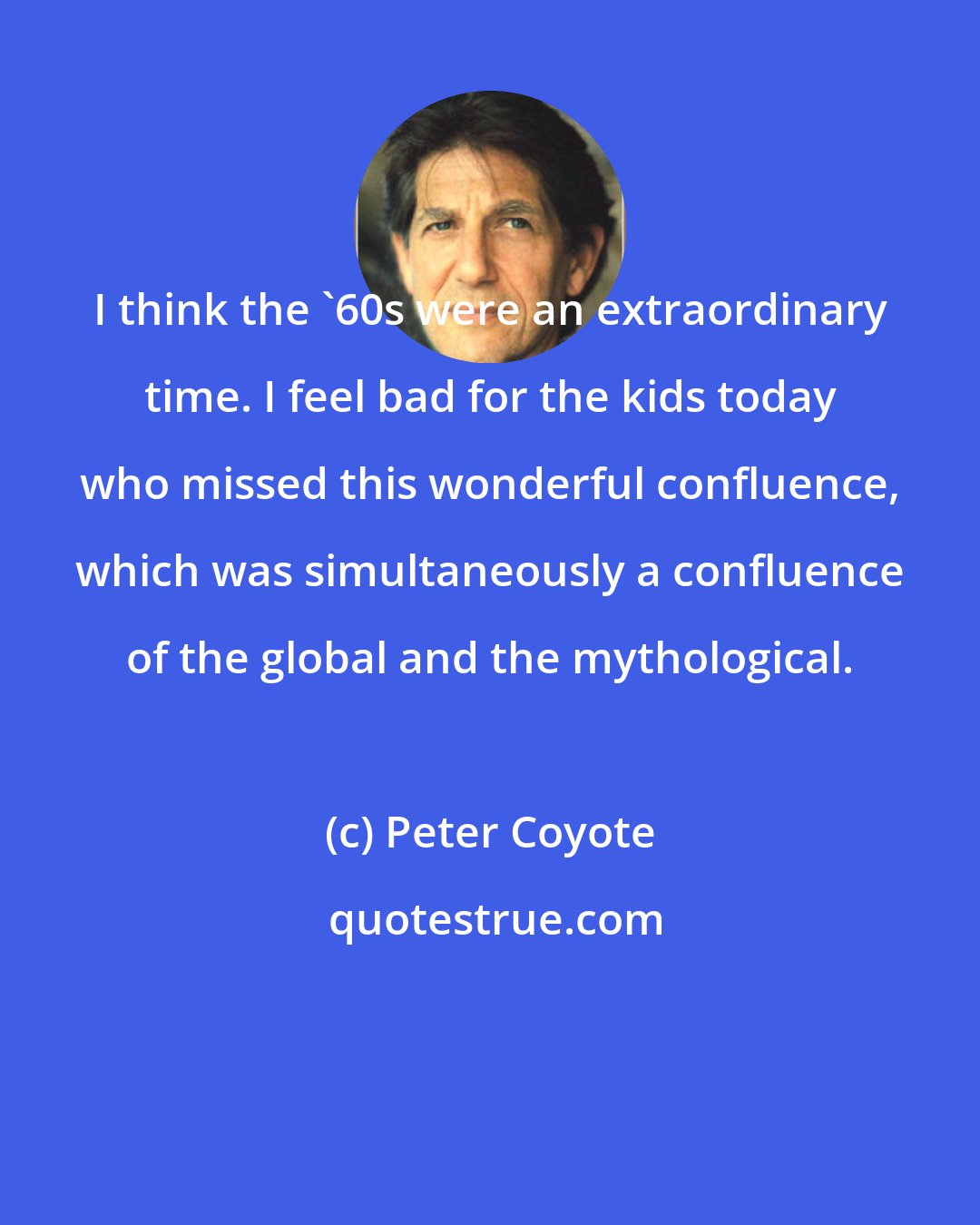 Peter Coyote: I think the '60s were an extraordinary time. I feel bad for the kids today who missed this wonderful confluence, which was simultaneously a confluence of the global and the mythological.