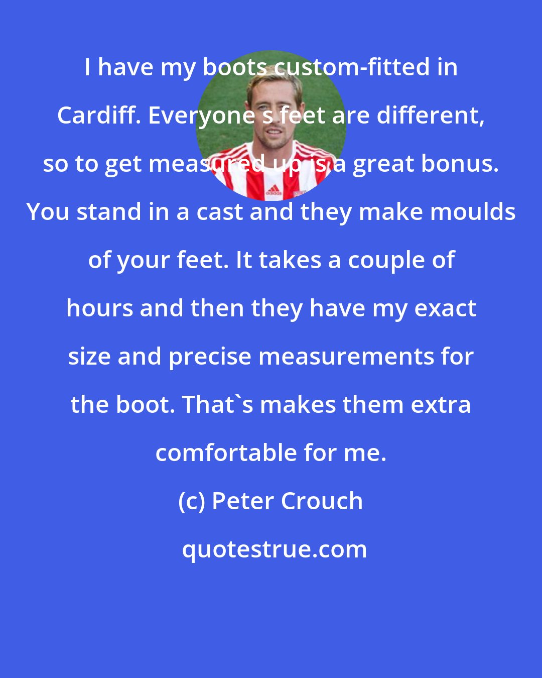 Peter Crouch: I have my boots custom-fitted in Cardiff. Everyone s feet are different, so to get measured up is a great bonus. You stand in a cast and they make moulds of your feet. It takes a couple of hours and then they have my exact size and precise measurements for the boot. That's makes them extra comfortable for me.