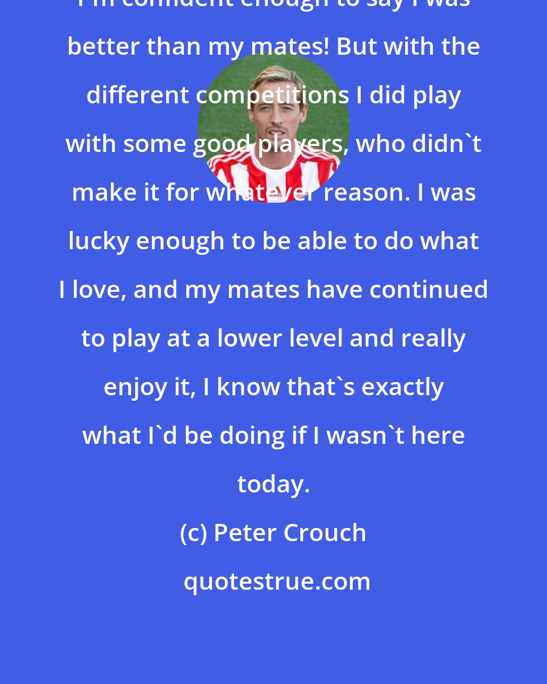 Peter Crouch: I'm confident enough to say I was better than my mates! But with the different competitions I did play with some good players, who didn't make it for whatever reason. I was lucky enough to be able to do what I love, and my mates have continued to play at a lower level and really enjoy it, I know that's exactly what I'd be doing if I wasn't here today.