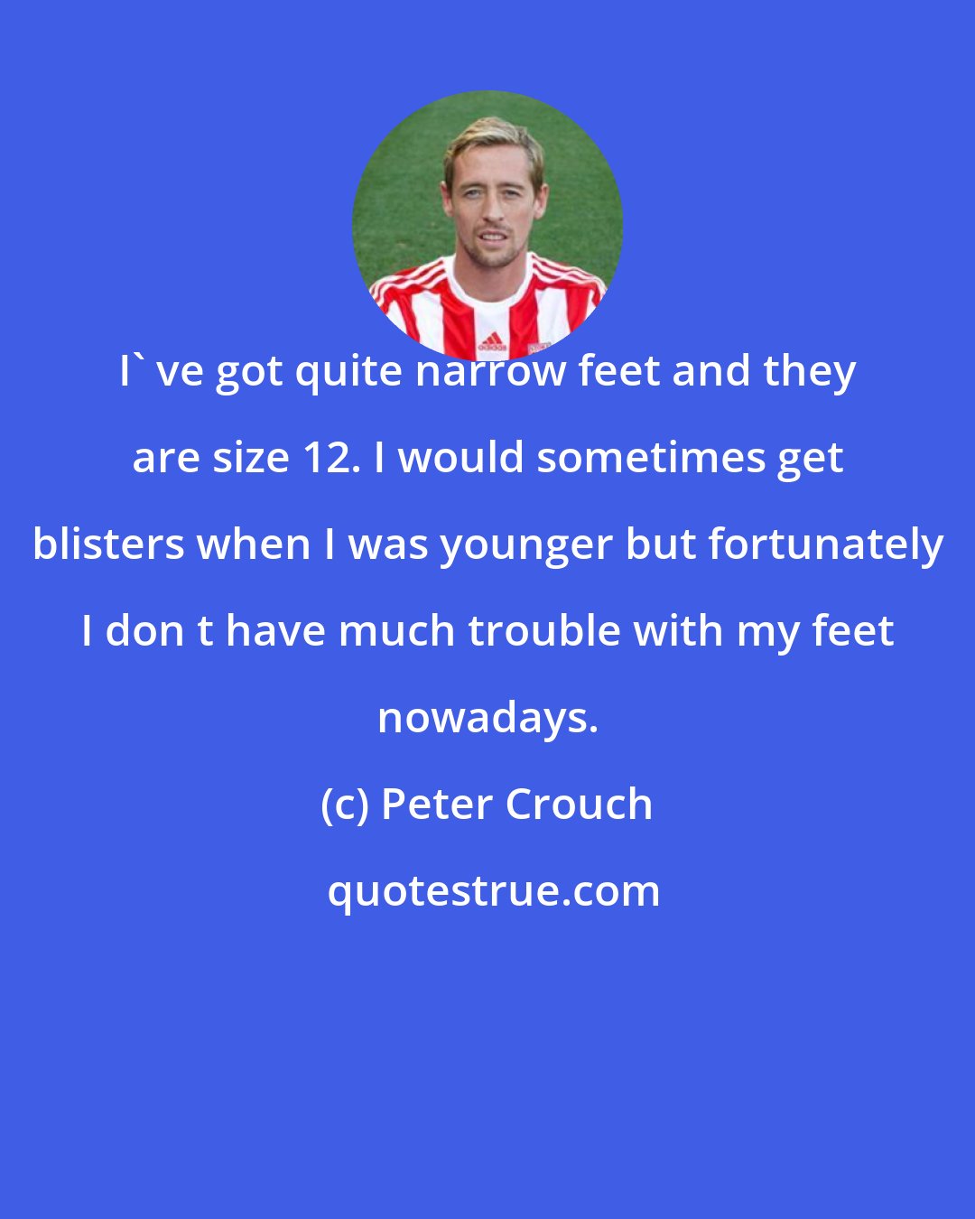 Peter Crouch: I' ve got quite narrow feet and they are size 12. I would sometimes get blisters when I was younger but fortunately I don t have much trouble with my feet nowadays.