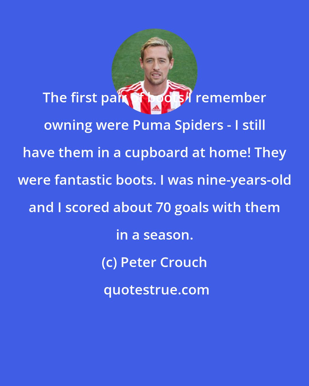 Peter Crouch: The first pair of boots I remember owning were Puma Spiders - I still have them in a cupboard at home! They were fantastic boots. I was nine-years-old and I scored about 70 goals with them in a season.