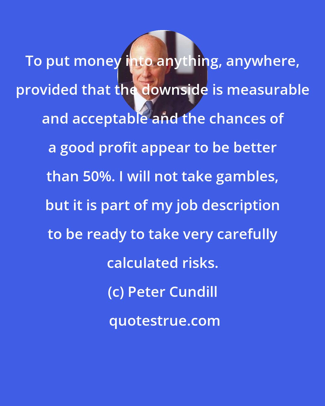 Peter Cundill: To put money into anything, anywhere, provided that the downside is measurable and acceptable and the chances of a good profit appear to be better than 50%. I will not take gambles, but it is part of my job description to be ready to take very carefully calculated risks.