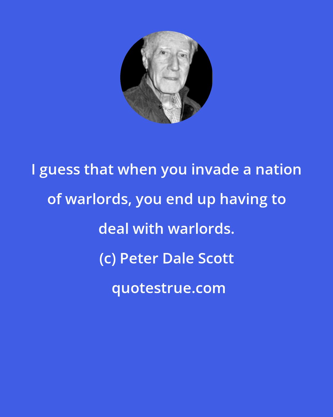 Peter Dale Scott: I guess that when you invade a nation of warlords, you end up having to deal with warlords.