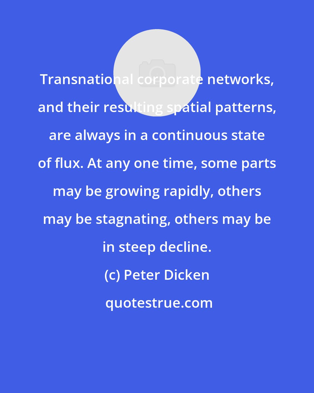 Peter Dicken: Transnational corporate networks, and their resulting spatial patterns, are always in a continuous state of flux. At any one time, some parts may be growing rapidly, others may be stagnating, others may be in steep decline.