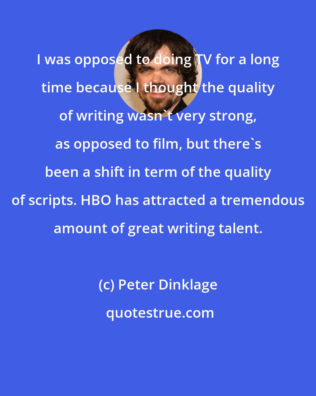 Peter Dinklage: I was opposed to doing TV for a long time because I thought the quality of writing wasn't very strong, as opposed to film, but there's been a shift in term of the quality of scripts. HBO has attracted a tremendous amount of great writing talent.