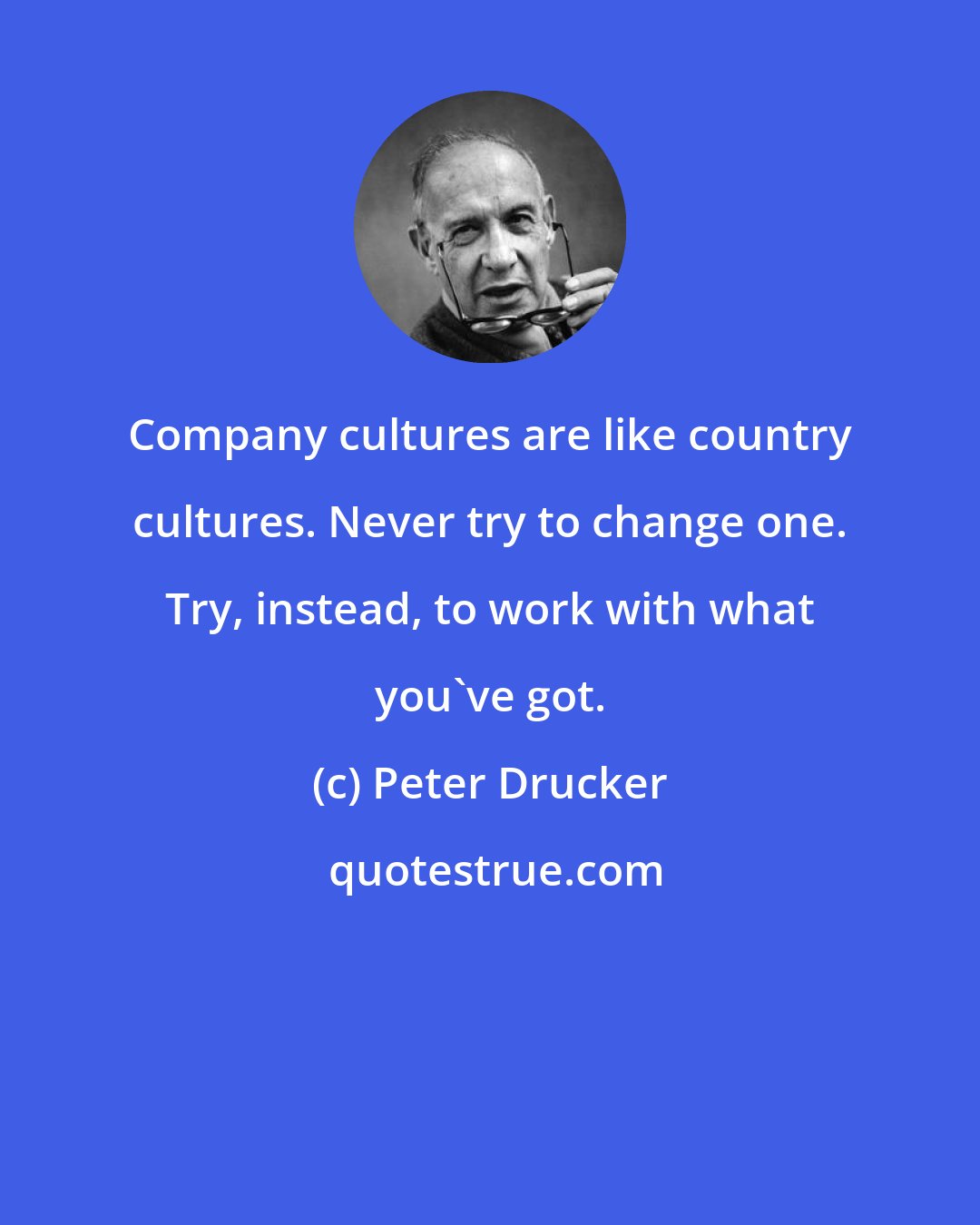 Peter Drucker: Company cultures are like country cultures. Never try to change one. Try, instead, to work with what you've got.