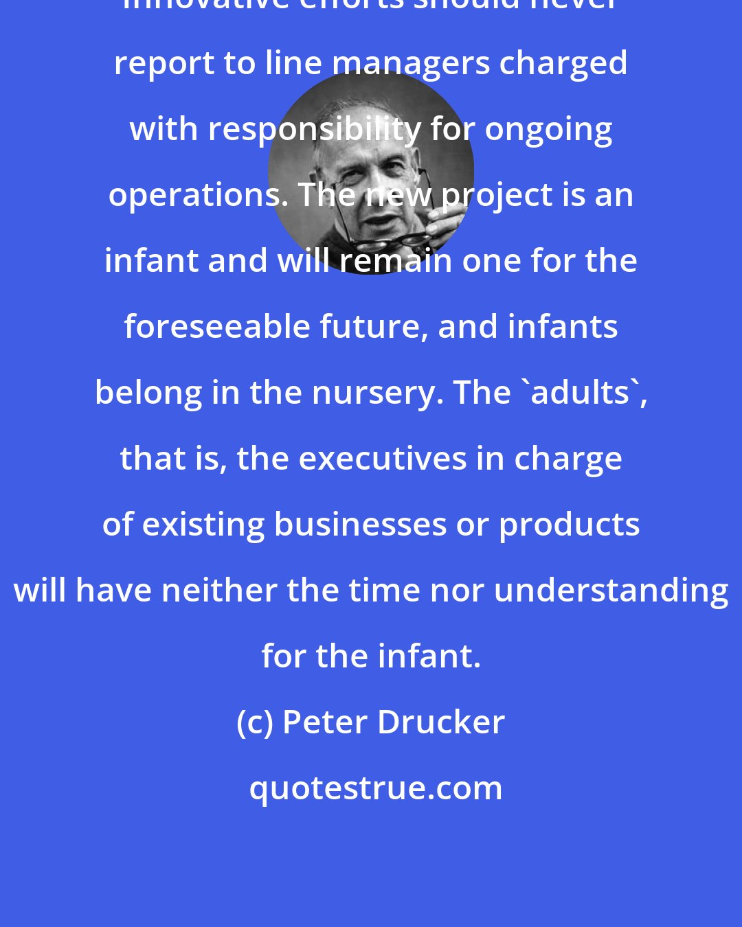 Peter Drucker: Innovative efforts should never report to line managers charged with responsibility for ongoing operations. The new project is an infant and will remain one for the foreseeable future, and infants belong in the nursery. The 'adults', that is, the executives in charge of existing businesses or products will have neither the time nor understanding for the infant.