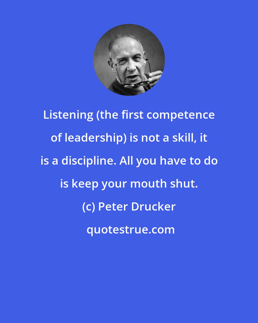 Peter Drucker: Listening (the first competence of leadership) is not a skill, it is a discipline. All you have to do is keep your mouth shut.