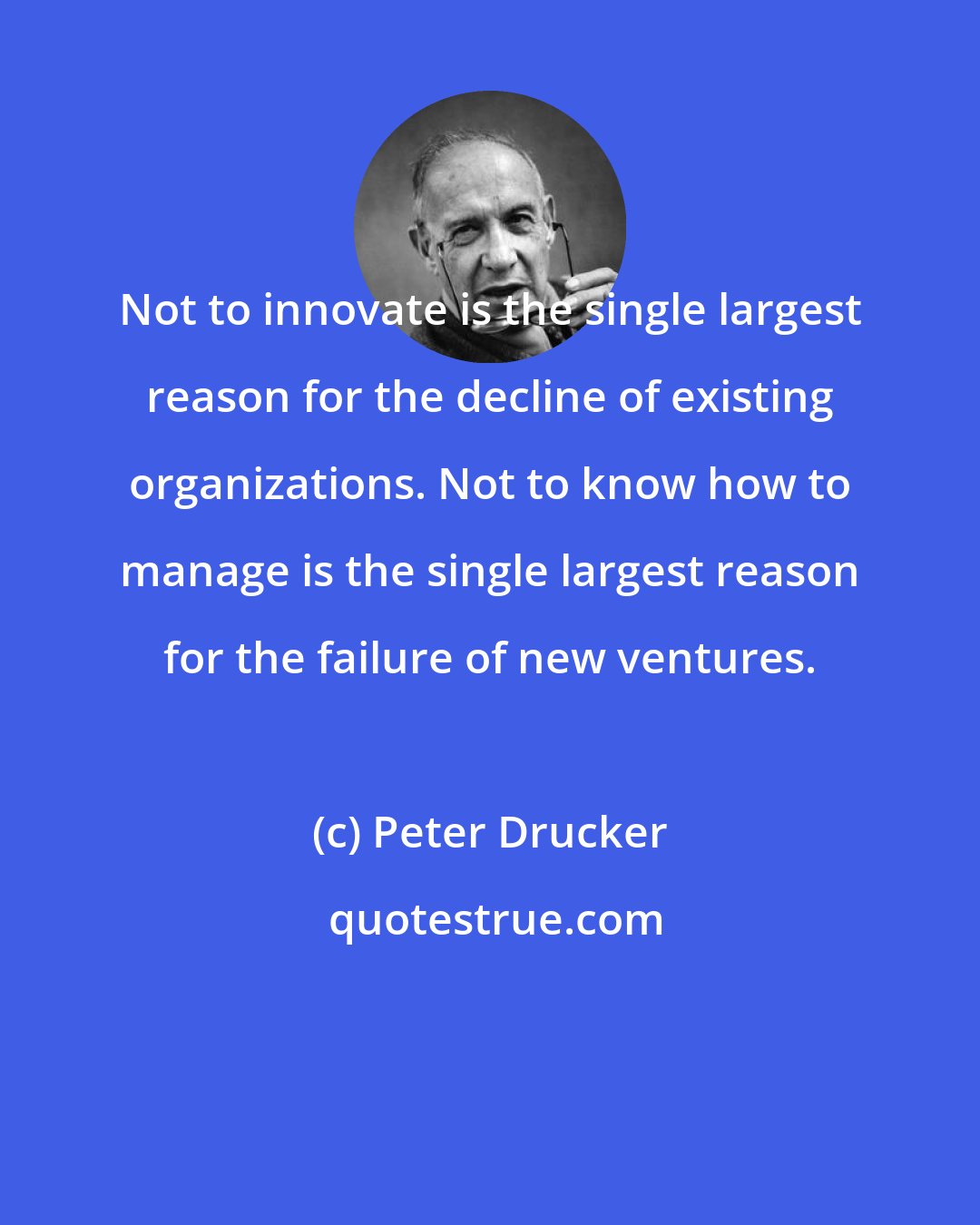 Peter Drucker: Not to innovate is the single largest reason for the decline of existing organizations. Not to know how to manage is the single largest reason for the failure of new ventures.