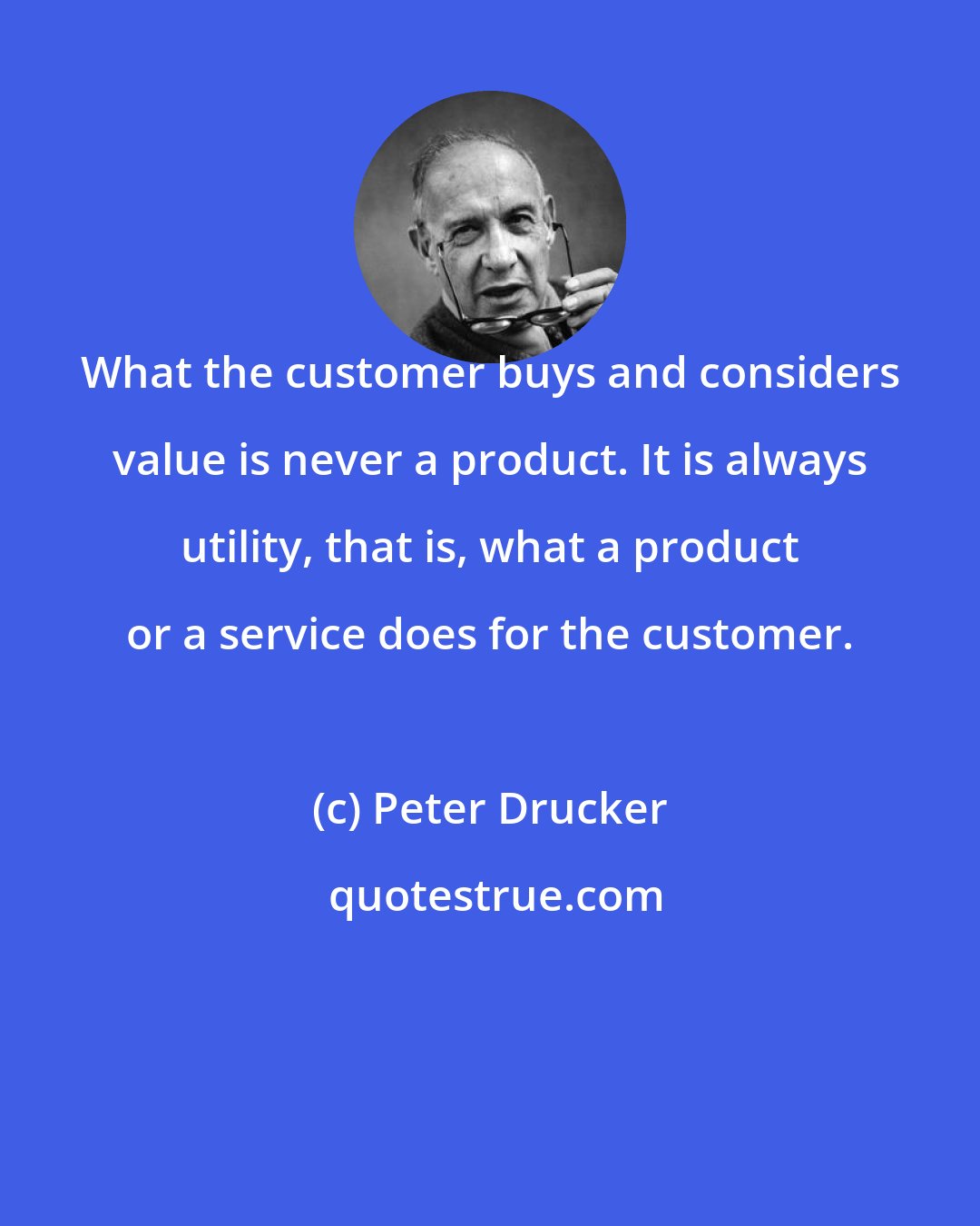 Peter Drucker: What the customer buys and considers value is never a product. It is always utility, that is, what a product or a service does for the customer.