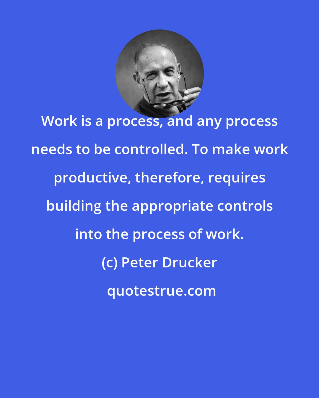 Peter Drucker: Work is a process, and any process needs to be controlled. To make work productive, therefore, requires building the appropriate controls into the process of work.