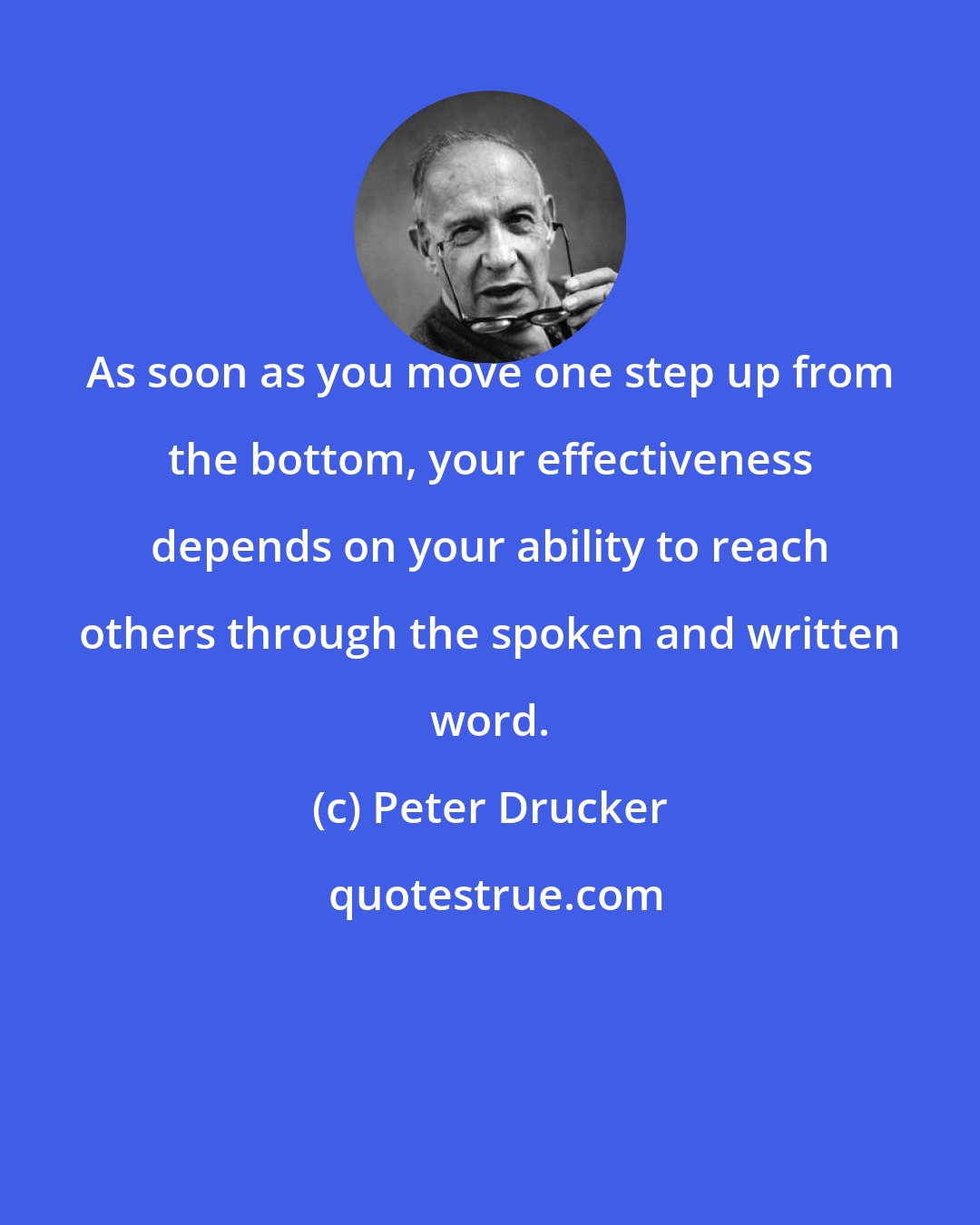 Peter Drucker: As soon as you move one step up from the bottom, your effectiveness depends on your ability to reach others through the spoken and written word.