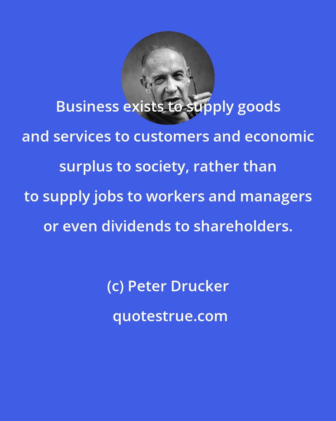 Peter Drucker: Business exists to supply goods and services to customers and economic surplus to society, rather than to supply jobs to workers and managers or even dividends to shareholders.