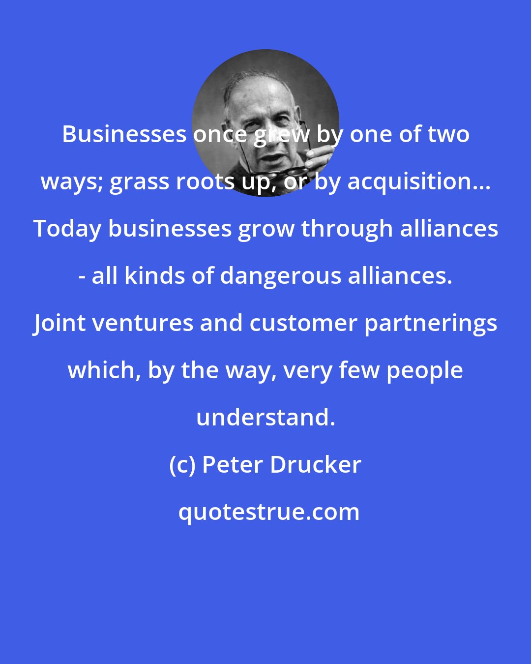 Peter Drucker: Businesses once grew by one of two ways; grass roots up, or by acquisition... Today businesses grow through alliances - all kinds of dangerous alliances. Joint ventures and customer partnerings which, by the way, very few people understand.