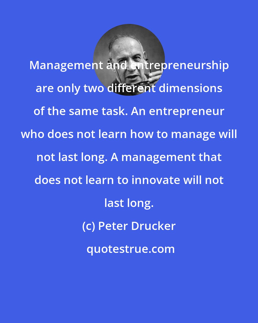 Peter Drucker: Management and entrepreneurship are only two different dimensions of the same task. An entrepreneur who does not learn how to manage will not last long. A management that does not learn to innovate will not last long.