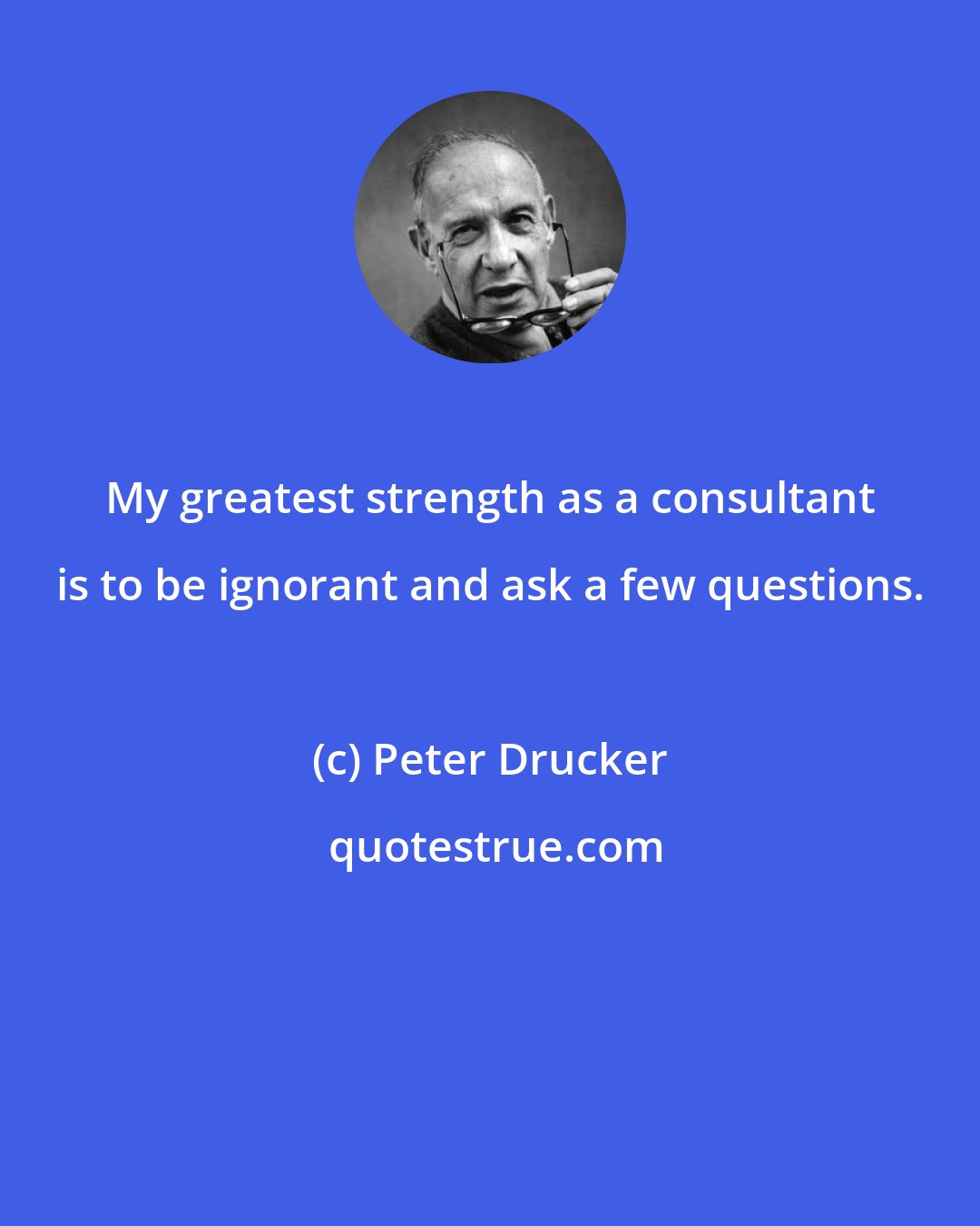 Peter Drucker: My greatest strength as a consultant is to be ignorant and ask a few questions.