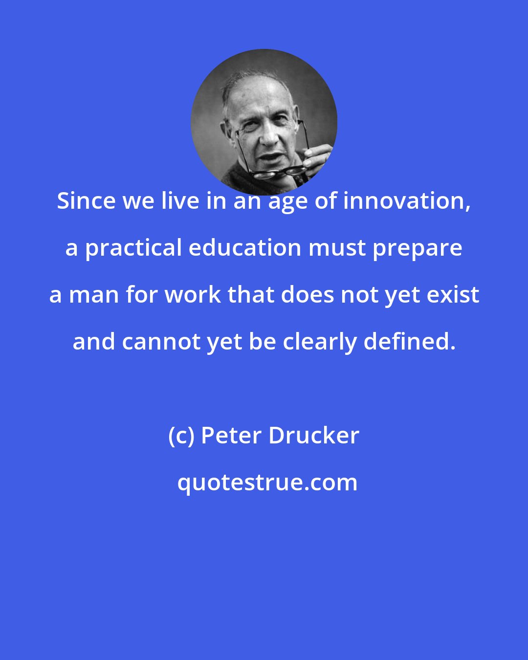 Peter Drucker: Since we live in an age of innovation, a practical education must prepare a man for work that does not yet exist and cannot yet be clearly defined.