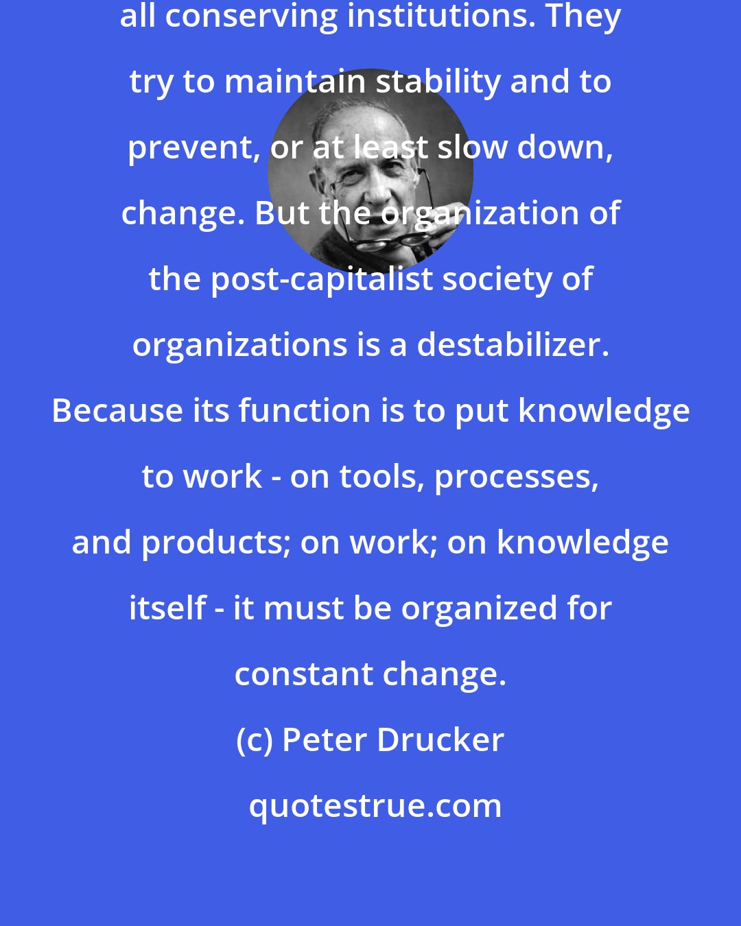 Peter Drucker: Society, community, family are all conserving institutions. They try to maintain stability and to prevent, or at least slow down, change. But the organization of the post-capitalist society of organizations is a destabilizer. Because its function is to put knowledge to work - on tools, processes, and products; on work; on knowledge itself - it must be organized for constant change.