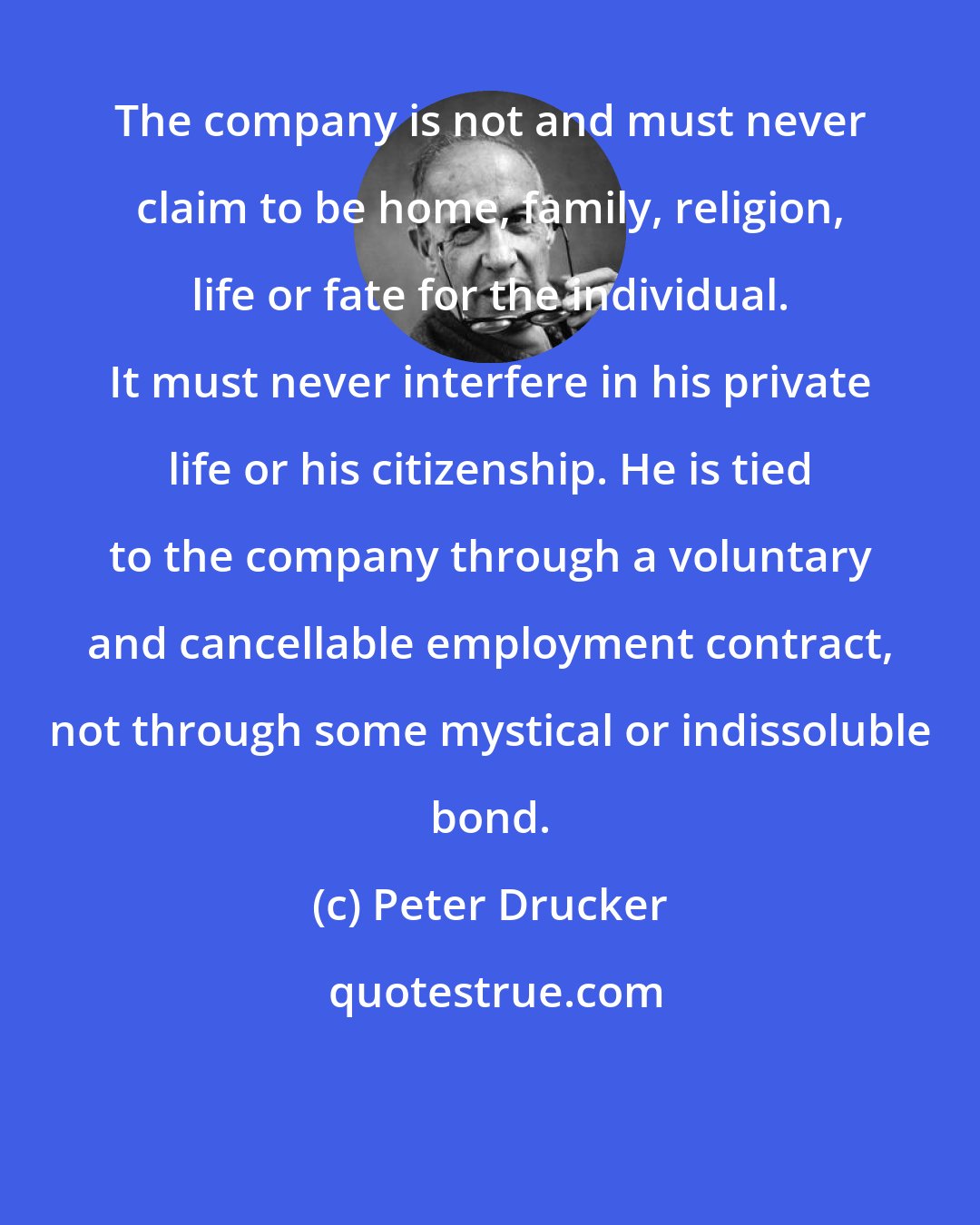 Peter Drucker: The company is not and must never claim to be home, family, religion, life or fate for the individual. It must never interfere in his private life or his citizenship. He is tied to the company through a voluntary and cancellable employment contract, not through some mystical or indissoluble bond.