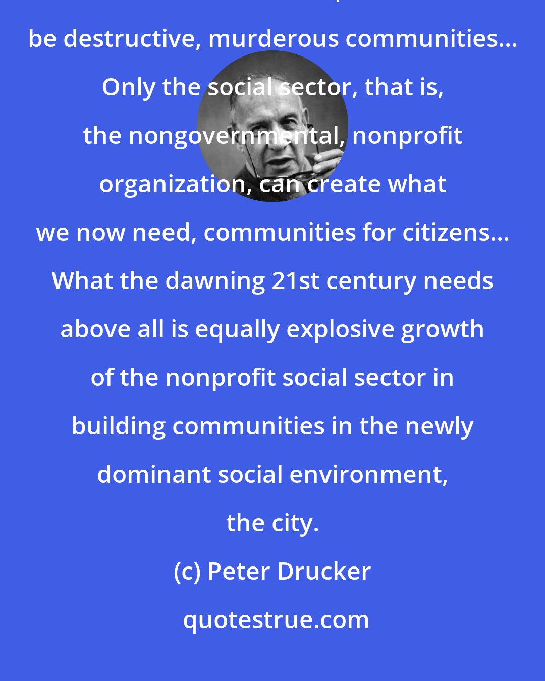 Peter Drucker: Human beings need community. If there are no communities available for constructive ends, there will be destructive, murderous communities... Only the social sector, that is, the nongovernmental, nonprofit organization, can create what we now need, communities for citizens... What the dawning 21st century needs above all is equally explosive growth of the nonprofit social sector in building communities in the newly dominant social environment, the city.