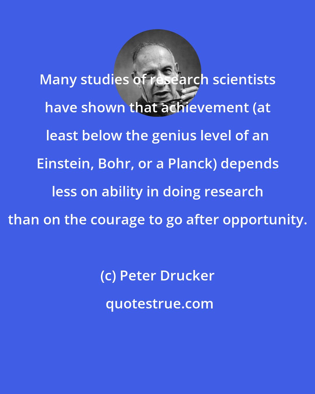 Peter Drucker: Many studies of research scientists have shown that achievement (at least below the genius level of an Einstein, Bohr, or a Planck) depends less on ability in doing research than on the courage to go after opportunity.