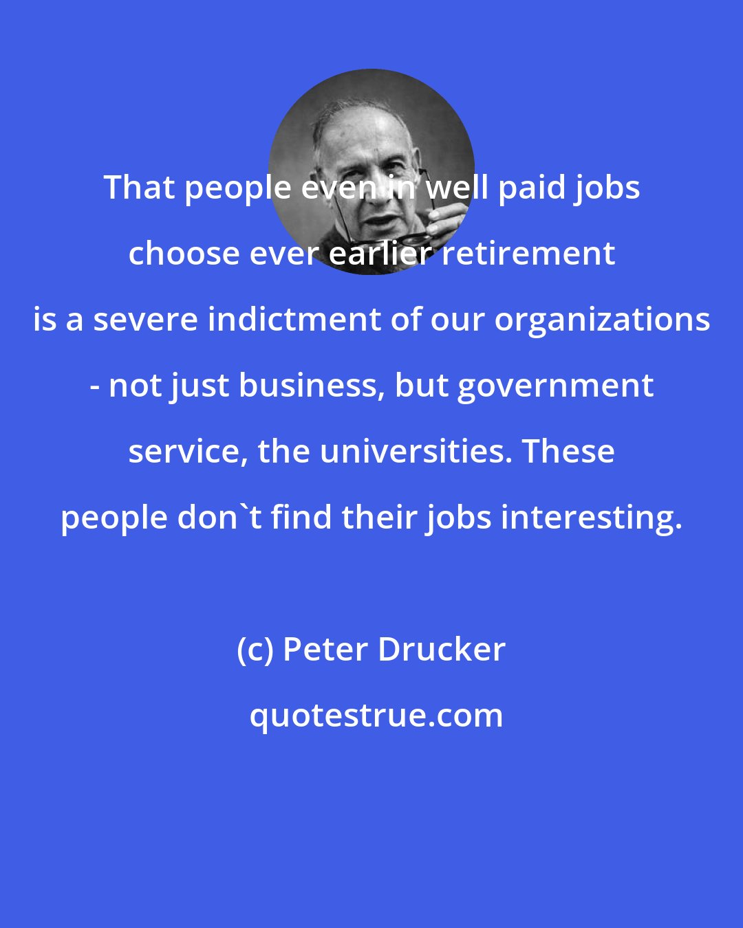 Peter Drucker: That people even in well paid jobs choose ever earlier retirement is a severe indictment of our organizations - not just business, but government service, the universities. These people don't find their jobs interesting.