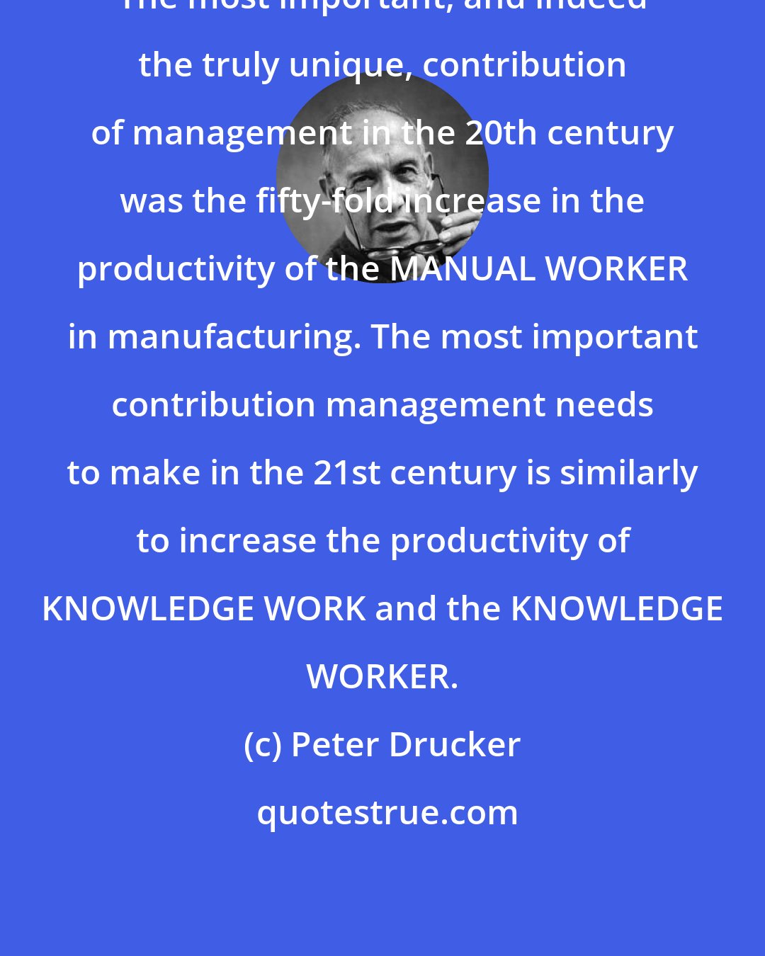 Peter Drucker: The most important, and indeed the truly unique, contribution of management in the 20th century was the fifty-fold increase in the productivity of the MANUAL WORKER in manufacturing. The most important contribution management needs to make in the 21st century is similarly to increase the productivity of KNOWLEDGE WORK and the KNOWLEDGE WORKER.