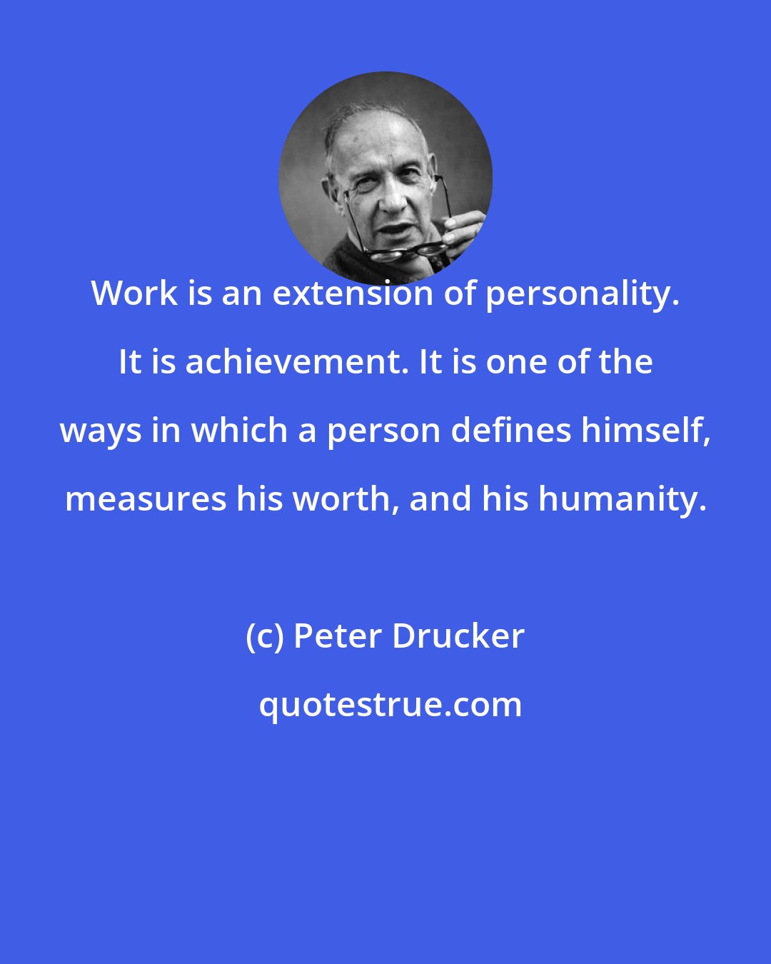 Peter Drucker: Work is an extension of personality. It is achievement. It is one of the ways in which a person defines himself, measures his worth, and his humanity.