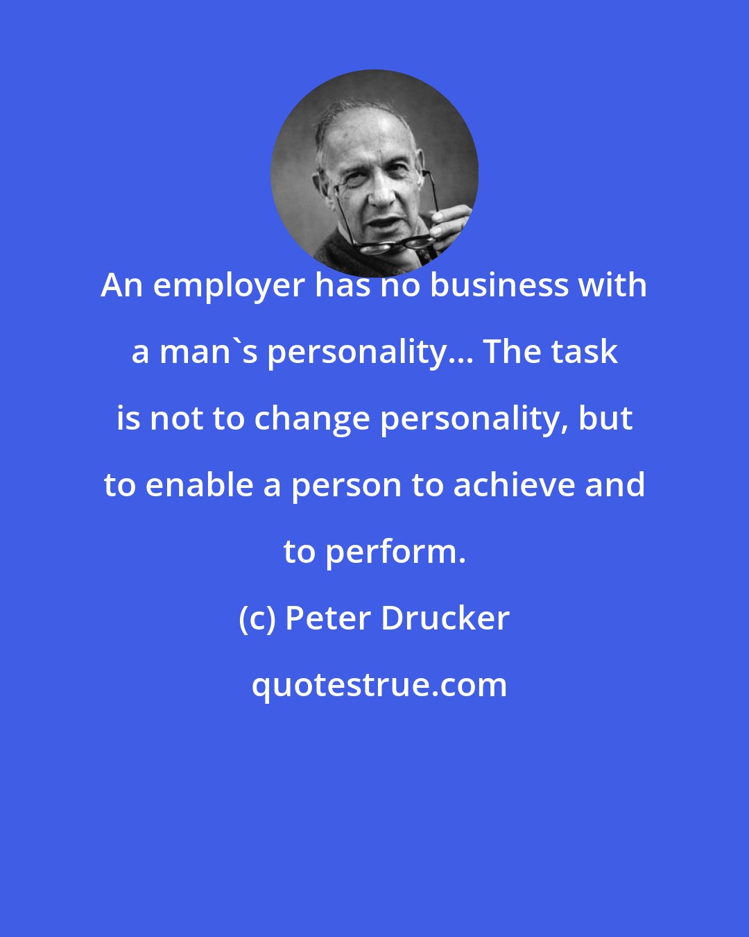 Peter Drucker: An employer has no business with a man's personality... The task is not to change personality, but to enable a person to achieve and to perform.