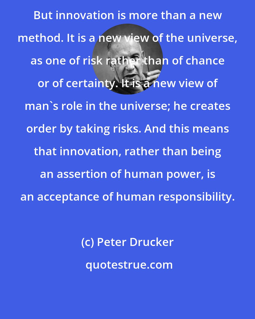 Peter Drucker: But innovation is more than a new method. It is a new view of the universe, as one of risk rather than of chance or of certainty. It is a new view of man's role in the universe; he creates order by taking risks. And this means that innovation, rather than being an assertion of human power, is an acceptance of human responsibility.