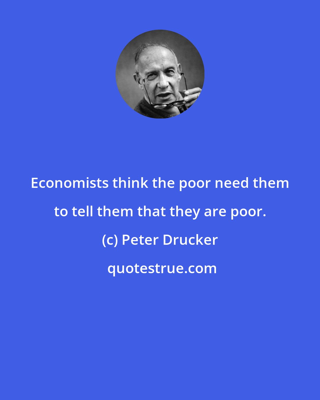 Peter Drucker: Economists think the poor need them to tell them that they are poor.
