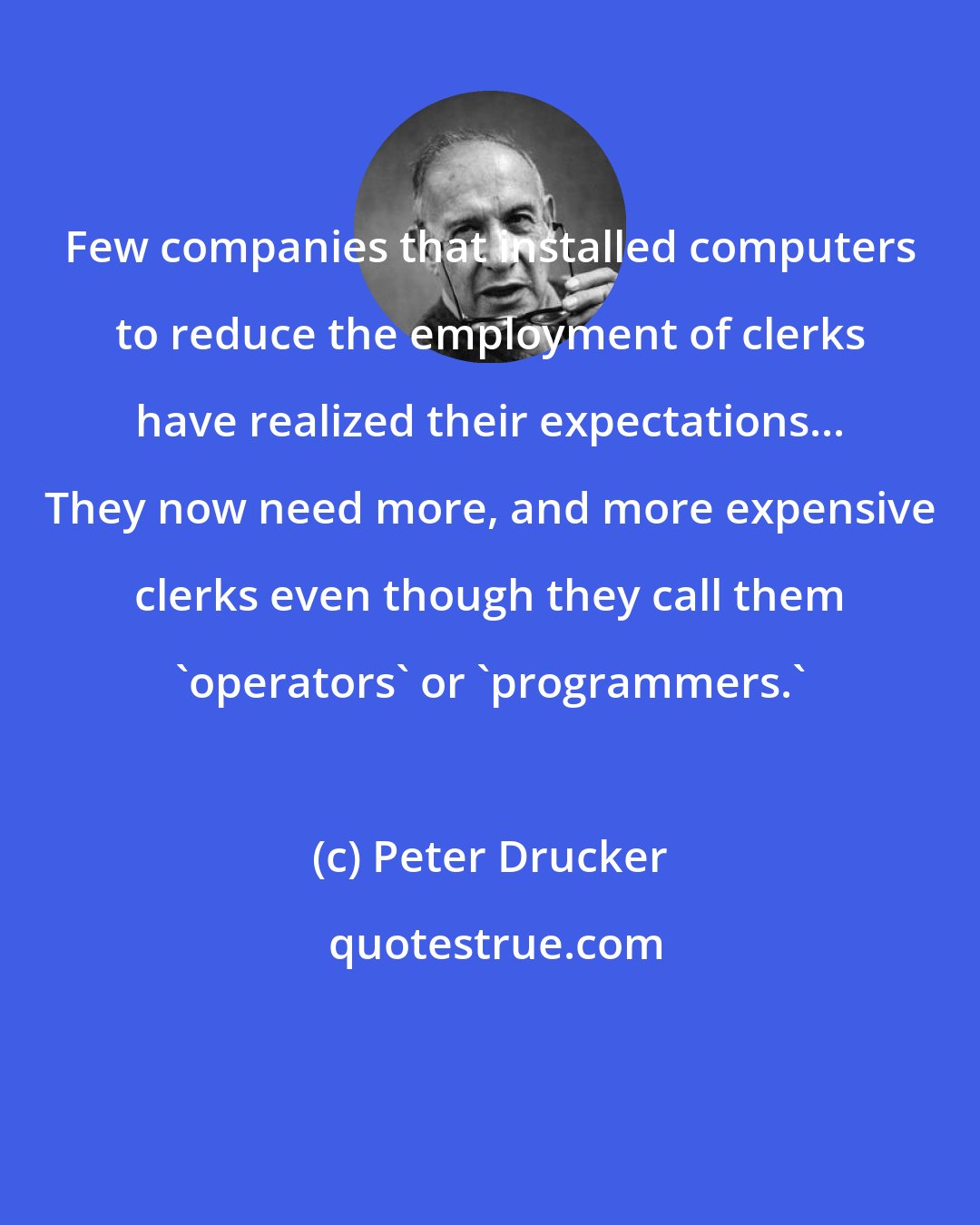 Peter Drucker: Few companies that installed computers to reduce the employment of clerks have realized their expectations... They now need more, and more expensive clerks even though they call them 'operators' or 'programmers.'