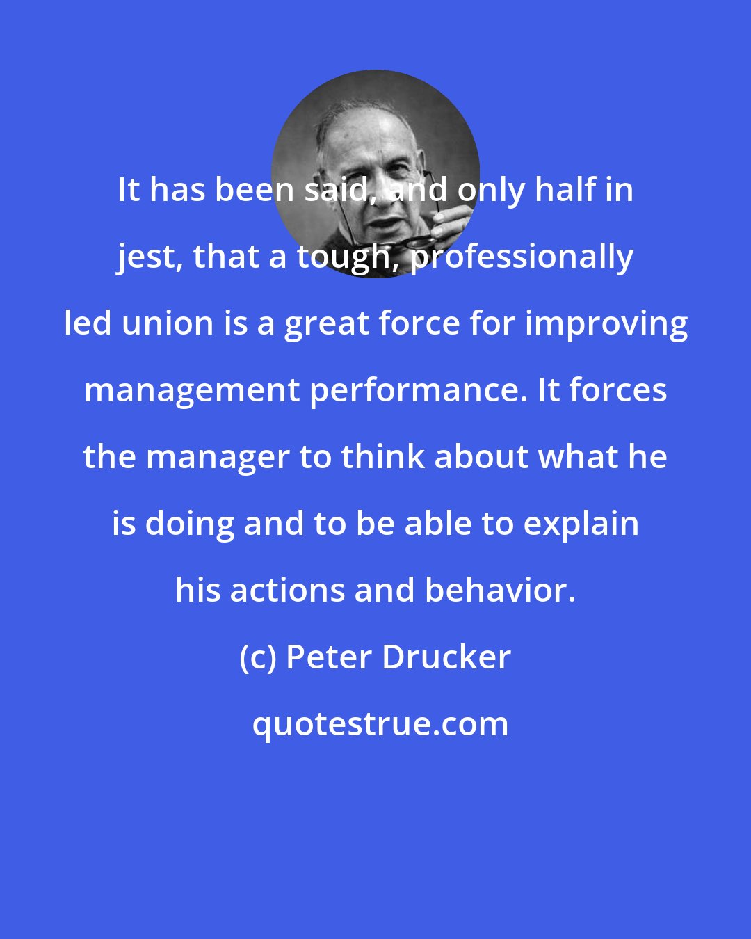 Peter Drucker: It has been said, and only half in jest, that a tough, professionally led union is a great force for improving management performance. It forces the manager to think about what he is doing and to be able to explain his actions and behavior.