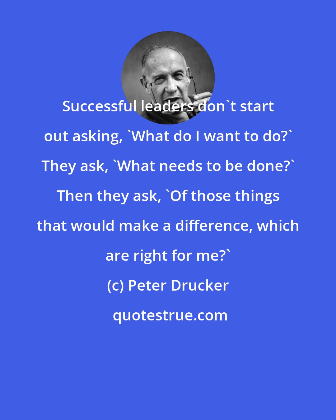Peter Drucker: Successful leaders don't start out asking, 'What do I want to do?' They ask, 'What needs to be done?' Then they ask, 'Of those things that would make a difference, which are right for me?'