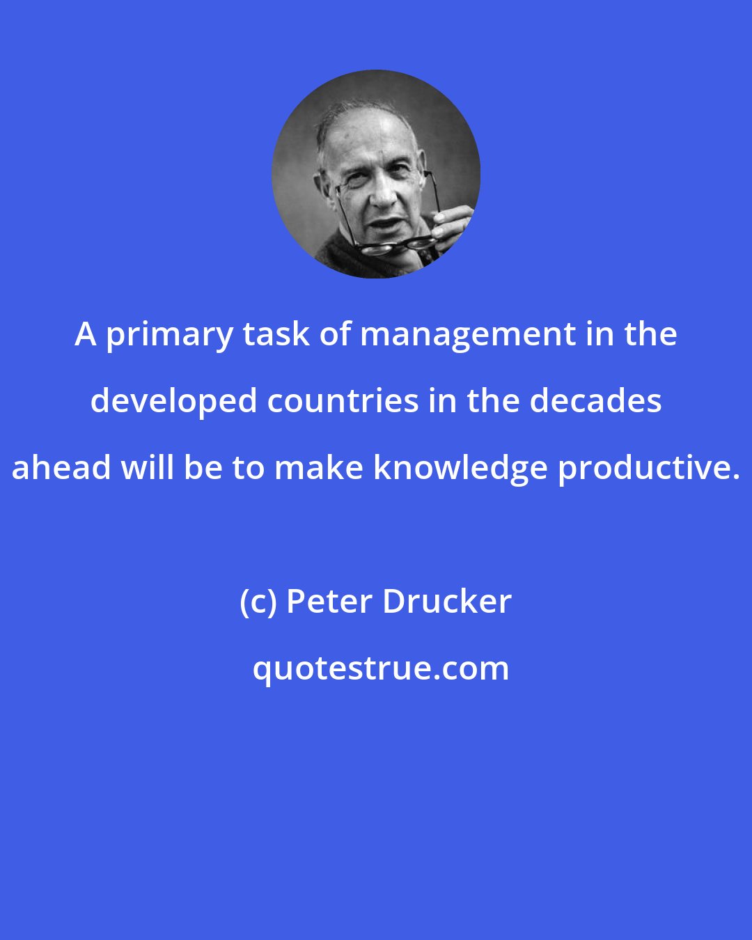 Peter Drucker: A primary task of management in the developed countries in the decades ahead will be to make knowledge productive.