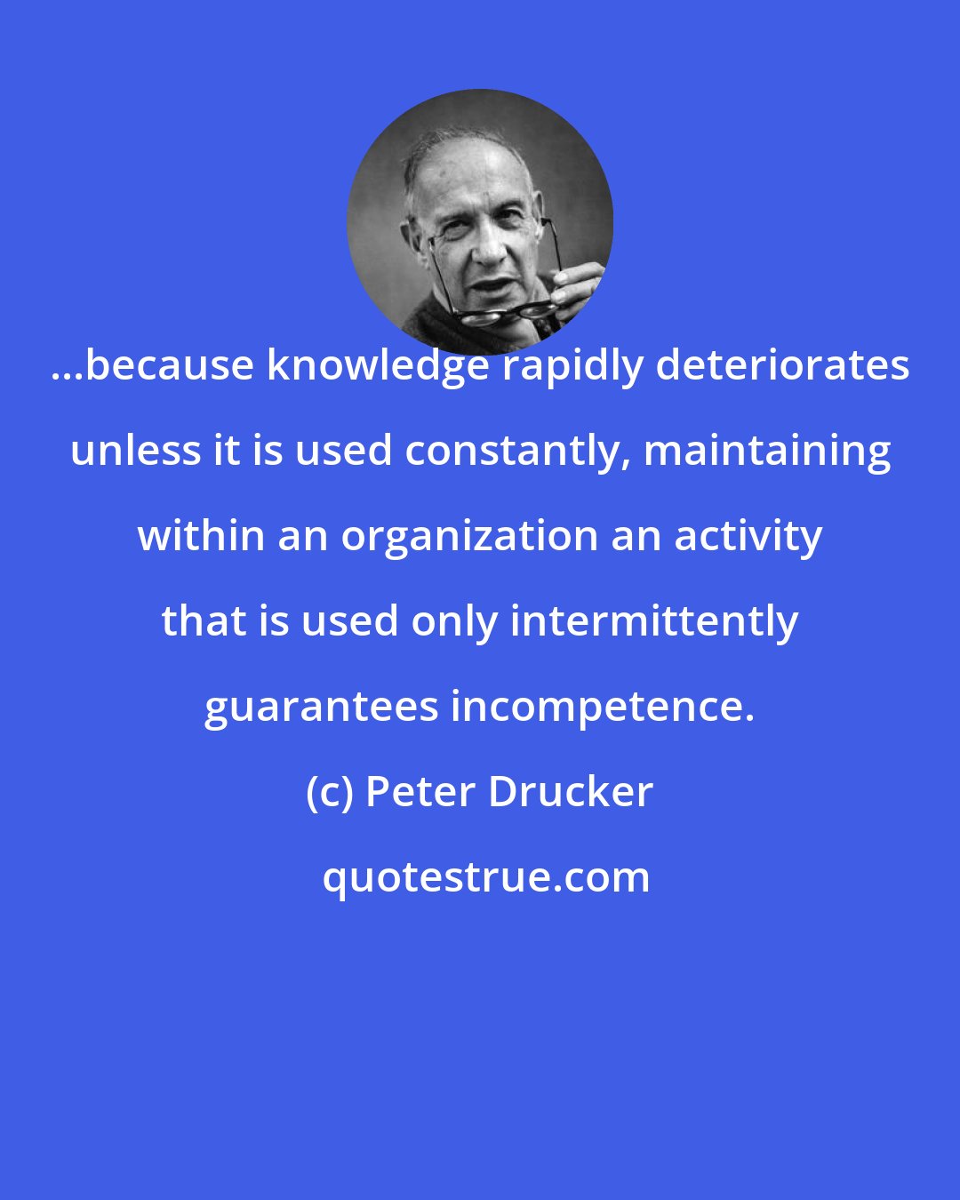 Peter Drucker: ...because knowledge rapidly deteriorates unless it is used constantly, maintaining within an organization an activity that is used only intermittently guarantees incompetence.