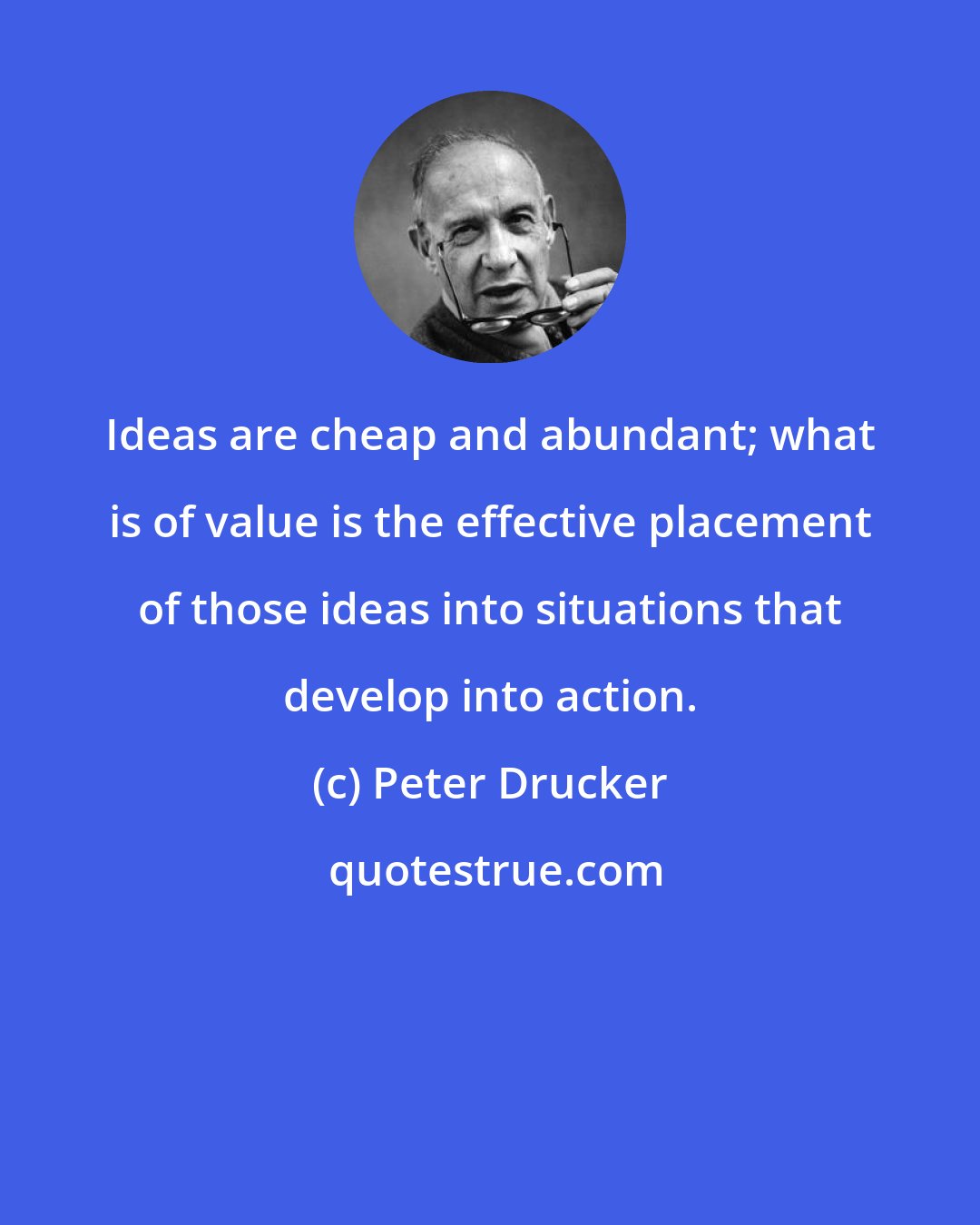 Peter Drucker: Ideas are cheap and abundant; what is of value is the effective placement of those ideas into situations that develop into action.