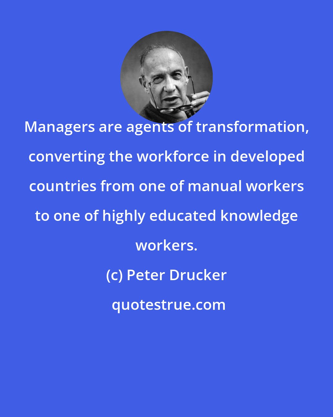 Peter Drucker: Managers are agents of transformation, converting the workforce in developed countries from one of manual workers to one of highly educated knowledge workers.