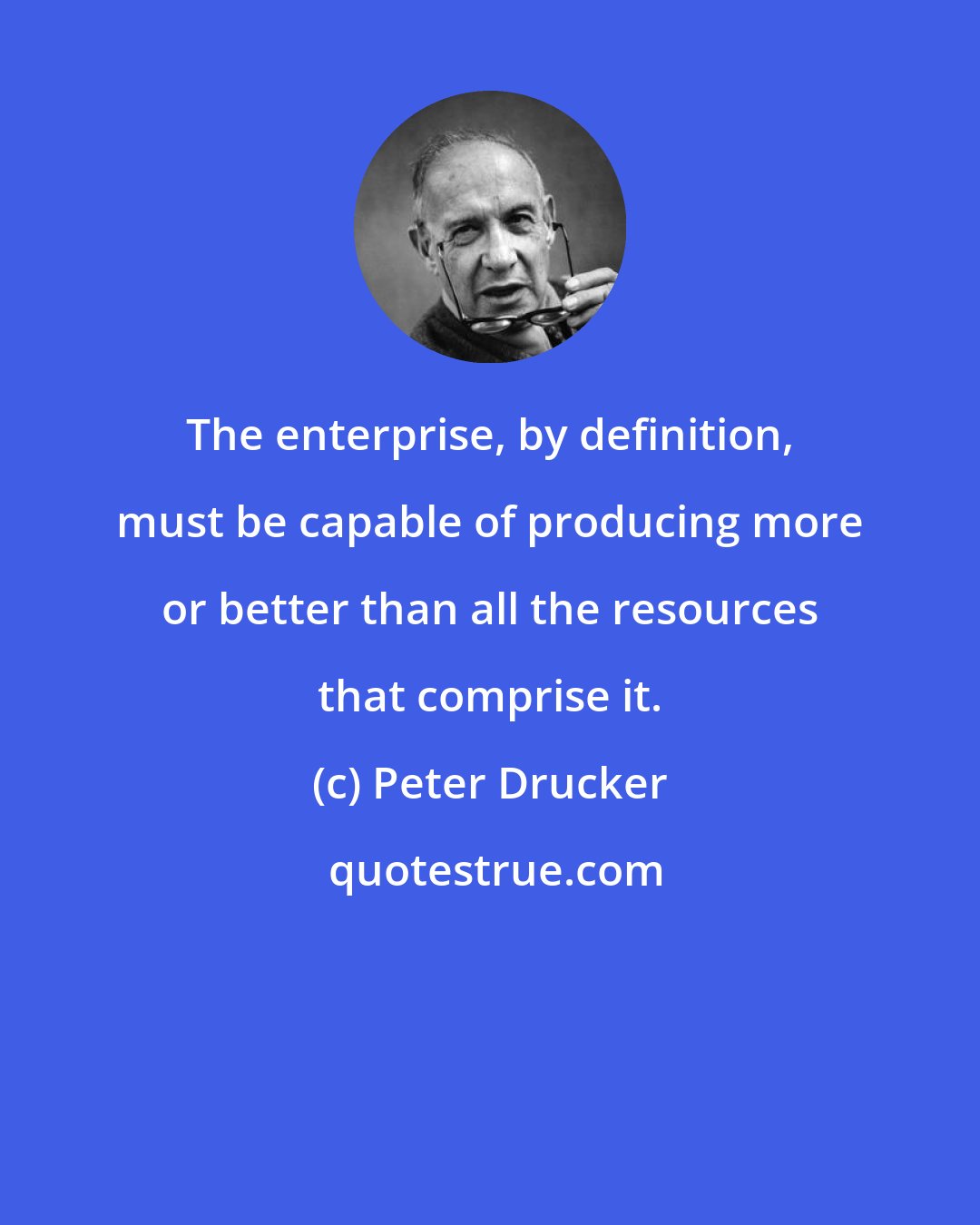 Peter Drucker: The enterprise, by definition, must be capable of producing more or better than all the resources that comprise it.