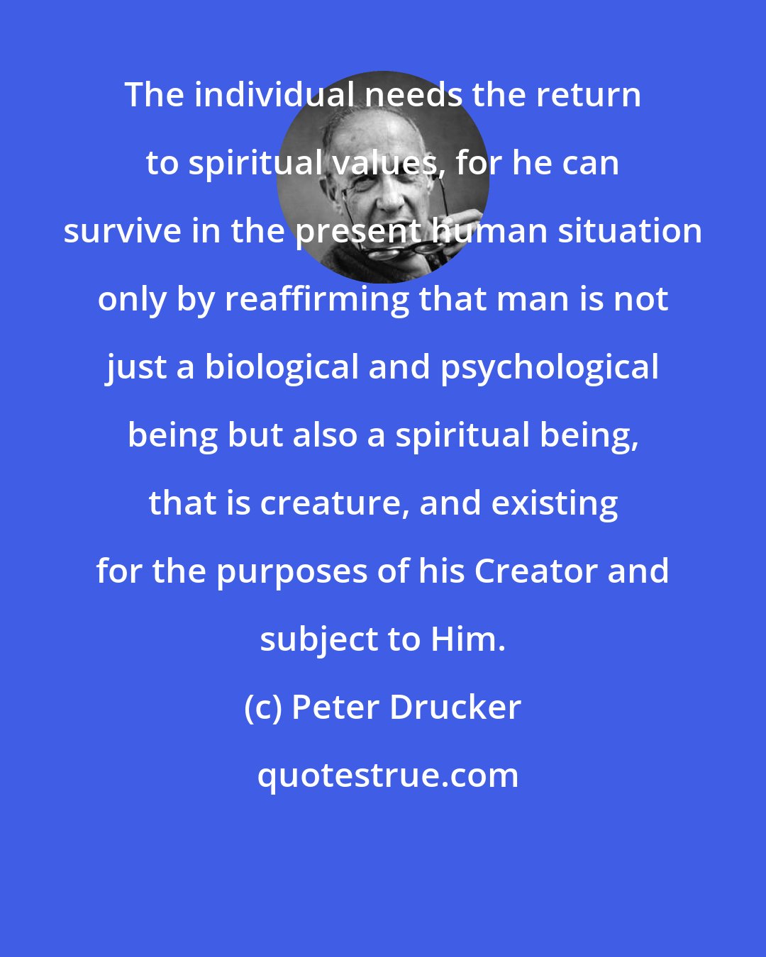 Peter Drucker: The individual needs the return to spiritual values, for he can survive in the present human situation only by reaffirming that man is not just a biological and psychological being but also a spiritual being, that is creature, and existing for the purposes of his Creator and subject to Him.
