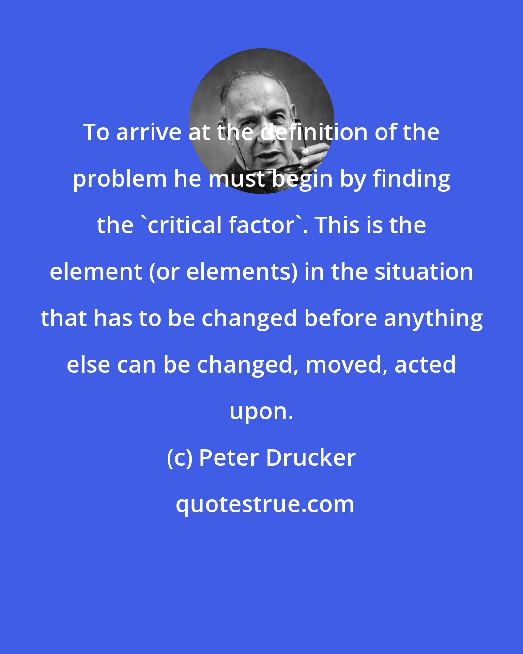 Peter Drucker: To arrive at the definition of the problem he must begin by finding the 'critical factor'. This is the element (or elements) in the situation that has to be changed before anything else can be changed, moved, acted upon.